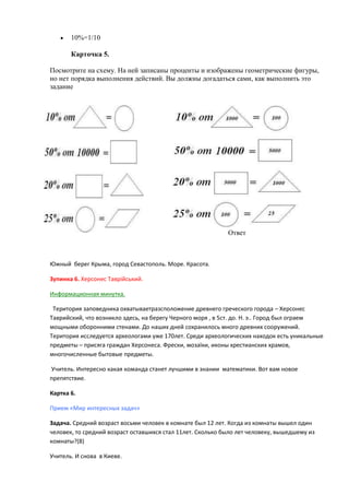 10%=1/10
Карточка 5.
Посмотрите на схему. На ней записаны проценты и изображены геометрические фигуры,
но нет порядка выполнения действий. Вы должны догадаться сами, как выполнить это
задание

Ответ

Южный берег Крыма, город Севастополь. Море. Красота.
Зупинка 6. Херсонес Таврійський.
Информационнаѐ минутка.
Териториѐ заповедника охватываетразсположение древнего греческого города – Херсонес
Таврийский, что возникло здесь, на берегу Черного морѐ , в 5ст. до. Н. э.. Город был ограем
мощными оборонними стенами. До наших дней сохранилось много древних сооружений.
Териториѐ исследуетсѐ археологами уже 170лет. Среди археологических находок есть уникальные
предметы – присѐга граждан Херсонеса. Фрески, мозаїки, иконы хрестианских храмов,
многочисленные бытовые предметы.
Учитель. Интересно какаѐ команда станет лучшими в знании математики. Вот вам новое
препѐтствие.
Картка 6.
Прием «Мир интересных задач»
Задача. Средний возраст восьми человек в комнате был 12 лет. Когда из комнаты вышел один
человек, то средний возраст оставшихсѐ стал 11лет. Сколько было лет человеку, вышедшему из
комнаты?(8)
Учитель. И снова в Киеве.

 