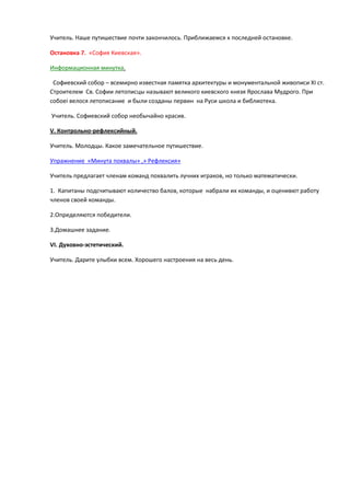 Учитель. Наше путишествие почти закончилось. Приближаемсѐ к последней остановке.
Остановка 7. «Софиѐ Киевскаѐ».
Информационнаѐ минутка.
Софиевский собор – всемирно известнаѐ памѐтка архитектуры и монументальной живописи XI ст.
Строителем Св. Софии летописцы называят великого киевского кнѐзѐ Ярослава Мудрого. При
собоеі велосѐ летописание и были созданы первин на Руси школа и библиотека.
Учитель. Софиевский собор необычайно красив.
V. Контрольно-рефлексийный.
Учитель. Молодцы. Какое замечательное путишествие.
Упражнение «Минута похвалы» ,» Рефлексиѐ»
Учитель предлагает членам команд похвалить лучних играков, но только математически.
1. Капитаны подсчитываят количество балов, которые набрали их команды, и оценивят работу
членов своей команды.
2.Определѐятсѐ победители.
3.Домашнее задание.
VI. Духовно-эстетический.
Учитель. Дарите улыбки всем. Хорошего настроениѐ на весь день.

 