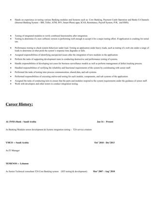 • Hands on experience in testing various Banking modules and Systems such as: Core Banking, Payment Cards Operation and Banks E-Channels
(Internet Banking System – IBS, Teller, ATM, INV, Smart Phone apps, ICAS, Remittance, Payroll System, IVR, and SMS).
• Testing of integrated modules to verify combined functionality after integration.
• Testing to determine if a new software version is performing well enough to accept it for a major testing effort. If application is crashing for initial
use.
• Performance testing to check system behaviour under load. Testing an application under heavy loads, such as testing of a web site under a range of
loads to determine at what point the system’s response time degrades or fails.
• Assigned responsibilities of identifying unexpected issues after the integration of new modules in the application.
• Perform the tasks of supporting development team in conducting destructive and performance testing of systems.
• Handle responsibilities of developing test cases for business surveillance models as well as perform management of defect tracking process.
• Handled responsibilities of verifying the reliability and functional requirements of the system by coordinating with senior staff.
• Performed the tasks of testing inter process communication, shared data, and sub systems.
• Performed responsibilities of executing end-to-end testing for each module, components, and sub systems of the application.
• Assigned the tasks of conducting tests to ensure that the parts and modules respond to the system requirements under the guidance of senior staff.
• Work with developers and other testers to conduct integration testing.
Career History:
AL INMA Bank – Saudi Arabia Jan 14 – Present
As Banking Modules senior development & System integration testing – T24 service creation
YMCO -- Saudi Arabia Oct’ 2010 – Dec’2013
As IT Manager
TEMENOS -- Lebanon
As Senior Technical consultant T24 Core Banking system (SIT testing & development) Mar’ 2007 – Aug’ 2010
 