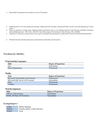 • Responsible for preparing and executing test cases in T24 modules.
• Supporting SIT & UAT tests (testing area restoring, validate delivered T24 packs, assisting and follow up user’s tests and analysing test’s raised
issues).
• Hands on experience in testing various Banking modules and Systems such as: Core Banking, Payment Cards Operation and Banks E-Channels
(Internet Banking System – IBS, Teller, ATM, INV, Smart Phone apps, ICAS, Remittance, Payroll System, IVR, and SMS).
• Experience in writing test scenarios and test cases report, developing and maintaining test scripts based on business and functional requirements.
• Performed the tasks of testing inter process communication, shared data, and sub systems.
Technical Skills:
Programming Languages:
Skill Degree of Experience
Java Intermediate
Jbase Programming Professional
Tools:
Tool Degree of Experience
Microsoft Visual Studio (All Versions) Professional
Microsoft SQL Server (All Versions) Intermediate
Putty
ToolBox
Professional
Professional
Web Development:
Skill Degree of Experience
ASP.net (All Versions) Intermediate
HTML, MYSQL (All Versions) Intermediate
Languages:
Arabic Mother language
English: Fluently spoken, written and read
French: Good
 