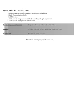 Personal Characteristics:
• Interactive and fast enough to learn new technologies and sciences.
• Highly Communications Skills.
• Self-Motivated.
• Ability to work in a group or individually according to the job requirements.
• Ability to work under pressure and time limits.
Interests and activities : Computer News and Social Activities.
Hobbies : Travel, Volley Ball, Swimming, and Hunting.
References : Available upon request.
It’s an honor to me to join your active team work.
 