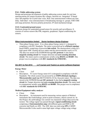 PAS : Public addressing system:
Design and prototype development of public addressing system made for real time
announcements for remote locations like villages, factories etc. Integrated TI based
class AB amplifier for Crystal clear voice. Real time announcement without any time
delay. Individual voice announcement or broadcasting message to groups. EMI/ EMC
and surge protection. Reverse polarity protection. IP rated mechanical design
UGS: Unattended ground sensor
Hardware design for unattended ground sensor for security and surveillances. It
consists of various sensors like PIR, magnetic, geophones. Signal conditioning for
sensors.
Riken Instrumentation limited: Senior hardware design Engineer
 Three phase Energy meter: It is a three phase Energy meter (1 s) designed in
compliance with IEC Standards. The meter is powered up by a flyback topology
based SMPS, comprising of powerint link switch. The measurement is done by a
high speed ADC (Analog devices make) and the microcontroller used is of TI.
The data was stored in the EEPROM through I2C protocol. It also had a
magnetic sensing circuit for Tamper detection and zero crossing detection
circuit. The meter used to communicate serially using RS232 and RS485. This
project was in compliance with IEC standards for EMI/EMC.
Oct 2011 to Feb 2014: LnT (Larsen and Toubro) as senior software Engineer
Energy Meter
 Client: LnT
 Description: Tri vector Energy meter (0.5 s) designed in compliance with IEC
Standards. The whole system was powered by an SMPS (Flyback topology).
Microcontroller used was MCF51EM256 (32 bit, freescale make). The data was
stored in the EEPROM through I2C protocol. It also had a magnetic sensing
circuit for Tamper detection and zero crossing detection circuit. The meter used
to communicate serially using RS232 and RS485. This project was in compliance
with IEC standards for EMI/EMC.
Medical Equipment safety analyzer
 Client: Fluke
 Description: An instrument used for measuring various aspects of Medical
instruments like Earth leakage, point to point resistance, chassis current etc. In
this Project, the earth leakage was current was measured voltage drop across the
resistor. The voltage signal was passed through a signal conditioning circuit
comprising of Instrumentation amp with different gains and RMS to DC
converter and finally an ADC. The ADC data was read using SPI of ARM9
Microcontroller It also used to sense high input voltage voltage using voltage
 