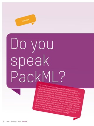 Do you
speak
PackML?The common machine language defined by the PackML
standard allows packaging machines, their operators and
higher-level information systems to communicate with
unprecedented clarity. Machine builders, system integrators
and end users alike are already experiencing the benefits.
Developed by OMAC and following in the footsteps of the S88
standard on which it is based, PackML is experiencing near
exponential growth in acceptance. Recently, OMAC Chairman
Bryan Griffen explained to automotion why PackML has been
so successful and who stands to benefit. He also shared his
vision of a not-so-distant future where there is only one
answer to the question “Do you speak PackML?”
news technology report interview12
Interview
 