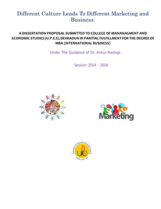 Under The Guidance of Dr. Ankur Rastogi.
Session 2014 - 2016
Different Culture Leads To Different Marketing and
Business.
A DISSERTATION PROPOSAL SUBMITTED TO COLLEGE OF MANANAGMENT AND
ECONOMIC STUDIES (U.P.E.S),DEHRADUN IN PARITIALFULFILLMENT FOR THE DEGREE OF
MBA (INTERNATIONAL BUSINESS)
 