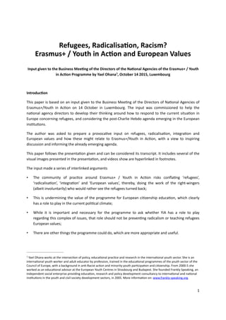 Refugees,	Radicalisa.on,	Racism?		
Erasmus+	/	Youth	in	Ac.on	and	European	Values	
Input	given	to	the	Business	Mee.ng	of	the	Directors	of	the	Na.onal	Agencies	of	the	Erasmus+	/	Youth	
in	Ac.on	Programme	by	Yael	Ohana ,	October	14	2015,	Luxembourg		1
Introduc.on		
This	paper	is	based	on	an	input	given	to	the	Business	Mee4ng	of	the	Directors	of	Na4onal	Agencies	of	
Erasmus+/Youth	 in	 Ac4on	 on	 14	 October	 in	 Luxembourg.	 The	 input	 was	 commissioned	 to	 help	 the	
na4onal	agency	directors	to	develop	their	thinking	around	how	to	respond	to	the	current	situa4on	in	
Europe	concerning	refugees,	and	considering	the	post-Charlie	Hebdo	agenda	emerging	in	the	European	
ins4tu4ons.			
The	 author	 was	 asked	 to	 prepare	 a	 provoca4ve	 input	 on	 refugees,	 radicalisa4on,	 integra4on	 and	
European	 values	 and	 how	 these	 might	 relate	 to	 Erasmus+/Youth	 in	 Ac4on,	 with	 a	 view	 to	 inspiring	
discussion	and	informing	the	already	emerging	agenda.		
This	paper	follows	the	presenta4on	given	and	can	be	considered	its	transcript.	It	includes	several	of	the	
visual	images	presented	in	the	presenta4on,	and	videos	show	are	hyperlinked	in	footnotes.		
The	input	made	a	series	of	interlinked	arguments		
• The	 community	 of	 prac4ce	 around	 Erasmus+	 /	 Youth	 in	 Ac4on	 risks	 conﬂa4ng	 ‘refugees’,	
‘radicalisa4on’,	 ‘integra4on’	 and	 ‘European	 values’,	 thereby,	 doing	 the	 work	 of	 the	 right-wingers	
(albeit	involuntarily)	who	would	rather	see	the	refugees	turned	back;		
• This	is	undermining	the	value	of	the	programme	for	European	ci4zenship	educa4on,	which	clearly	
has	a	role	to	play	in	the	current	poli4cal	climate;		
• While	 it	 is	 important	 and	 necessary	 for	 the	 programme	 to	 ask	 whether	 YiA	 has	 a	 role	 to	 play	
regarding	this	complex	of	issues,	that	role	should	not	be	preven4ng	radicalism	or	teaching	refugees	
European	values;			
• There	are	other	things	the	programme	could	do,	which	are	more	appropriate	and	useful.		
	Yael	Ohana	works	at	the	intersec4on	of	policy,	educa4onal	prac4ce	and	research	in	the	interna4onal	youth	sector.	She	is	an	1
interna4onal	youth	worker	and	adult	educator	by	profession,	trained	in	the	educa4onal	programmes	of	the	youth	sector	of	the	
Council	of	Europe,	with	a	background	in	an4-Racist	ac4on	and	minority	youth	par4cipa4on	and	ci4zenship.	From	2000-5	she	
worked	as	an	educa4onal	advisor	at	the	European	Youth	Centres	in	Strasbourg	and	Budapest.	She	founded	Frankly	Speaking,	an	
independent	social	enterprise	providing	educa4on,	research	and	policy	development	consultancy	to	interna4onal	and	na4onal	
ins4tu4ons	in	the	youth	and	civil	society	development	sectors,	in	2005.	More	informa4on	on:	www.frankly-speaking.org.	
1
 