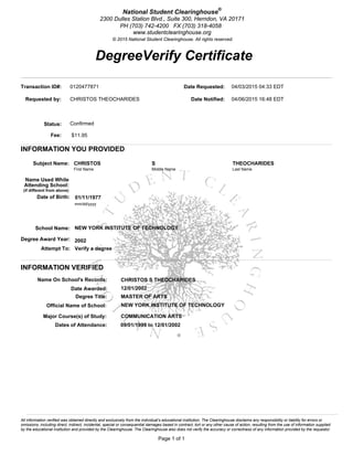 DegreeVerify Certificate
Page 1 of 1
National Student Clearinghouse®
2300 Dulles Station Blvd., Suite 300, Herndon, VA 20171
PH (703) 742-4200 FX (703) 318-4058
www.studentclearinghouse.org
© 2015 National Student Clearinghouse. All rights reserved.
All information verified was obtained directly and exclusively from the individual’s educational institution. The Clearinghouse disclaims any responsibility or liability for errors or
omissions, including direct, indirect, incidental, special or consequential damages based in contract, tort or any other cause of action, resulting from the use of information supplied
by the educational institution and provided by the Clearinghouse. The Clearinghouse also does not verify the accuracy or correctness of any information provided by the requestor.
Transaction ID#: 0120477871
Requested by: CHRISTOS THEOCHARIDES
Status: Confirmed
Fee: $11.95
Date Requested: 04/03/2015 04:33 EDT
Date Notified: 04/06/2015 16:48 EDT
INFORMATION YOU PROVIDED
Subject Name: CHRISTOS S THEOCHARIDES
First Name Middle Name Last Name
Name Used While
Attending School:
(if different from above)
Date of Birth: 01/11/1977
mm/dd/yyyy
School Name: NEW YORK INSTITUTE OF TECHNOLOGY
Degree Award Year: 2002
Attempt To: Verify a degree
INFORMATION VERIFIED
Name On School's Records: CHRISTOS S THEOCHARIDES
Date Awarded: 12/01/2002
Degree Title: MASTER OF ARTS
Official Name of School: NEW YORK INSTITUTE OF TECHNOLOGY
Major Course(s) of Study: COMMUNICATION ARTS
Dates of Attendance: 09/01/1999 to 12/01/2002
 