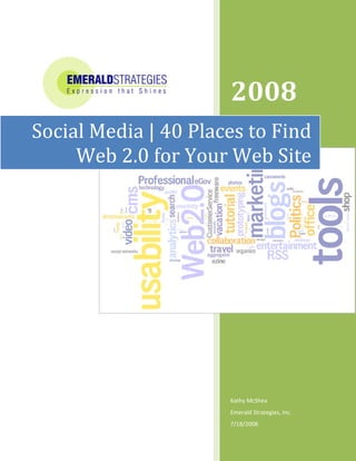  




                
                       2008     



Social Media | 40 Places to Find 
     Web 2.0 for Your Web Site 




                       Kathy McShea 
                       Emerald Strategies, Inc. 
                       7/18/2008 
 