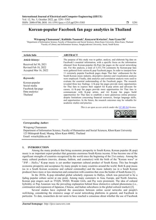 International Journal of Electrical and Computer Engineering (IJECE)
Vol. 12, No. 5, October 2022, pp. 5291~5303
ISSN: 2088-8708, DOI: 10.11591/ijece.v12i5.pp5291-5303  5291
Journal homepage: http://ijece.iaescore.com
Korean-popular Facebook fan page analytics in Thailand
Wirapong Chansanam1
, Kulthida Tuamsuk1
, Kanyarat Kwiecien1
, Sam Gyun Oh2
1
Department of Information Science, Faculty of Humanities and Social Sciences, Khon Kaen University, Khon Kaen, Thailand
2
Faculty of Library and Information Science, Sungkyunkwan University, Seoul, South Korea
Article Info ABSTRACT
Article history:
Received Jul 30, 2021
Revised Feb 18, 2022
Accepted Mar 16, 2022
The purpose of this study was to gather, analyze, and elaborate big data on
Facebook’s essential information, with a specific focus on the information
obtained from Korean-popular (K-Pop) fan pages on the social networking
site. For this analysis, a total of 3,531,736 comments by Korean-pop fans
were gathered from various K-pop Facebook pages. In order to interpret how
11 extremely popular Facebook pages shape Thai fans’ enthusiasm for the
South Korean music industry, descriptive statistics and visualization analysis
were employed. Finally, data analytics and correlation analysis were used to
evaluate the essential understanding of the Facebook pages. The research
revealed three key findings: i) K-pop fan pages provide more opportunities
for Thai fans to express their support for K-pop artists and advocate for
causes, ii) K-pop fan pages provide more opportunities for Thai fans to
communicate with K-pop artists, and iii) K-pop fan pages build
opportunities for Thai fans to establish a more glamorous online presence
despite limitations concerning financial resources, foreign language skills,
and opportunities. In the future, the research outcomes may be valuable for
academic studies and practice.
Keywords:
Korean-popular
Social media
Facebook fan page
Data analytics
Thailand
This is an open access article under the CC BY-SA license.
Corresponding Author:
Wirapong Chansanam
Department of Information Science, Faculty of Humanities and Social Sciences, Khon Kaen University
123 Mittraprab Road, Muang, Khon Kaen 40002, Thailand
Email: wirach@kku.ac.th
1. INTRODUCTION
Among the many products that bring economic prosperity to South Korea, Korean popular (K-pop)
music is an important export product that generates enormous South Korea income. It has become one of the
significant strengths of countries recognized by the world since the beginning of the 21st century. Among the
many cultural products (movies, dramas, fashion, and cosmetics) with the birth of the "Korean wave" or
"한류 --- Hallyu," K-pop music is yet another important cultural product of South Korea. This has brought
economic prosperity and acceptance by many people in many countries around the world. Both K-pop music
(as in a South Korean economic and cultural commodity) and the music industry (as in a South Korean
producer) have more or less interaction and connection with countries that cross the border of South Korea [1].
In the 2010s, K-pop rekindled global scholarly exposure to Hallyu, which was perceived to be a
fading popular culture sector at one point. Among many customers in Asia, Europe, and North America,
Korean pop singers such as TVQX, SNSD, Wonder Girls, and Psy were prominent. The idea of cultural
hybridity or Pop Asianism was the prevailing explanation behind these distinctive cultural phenomena (i.e.,
continuation and expansion of Japanese, Chinese, and Indian subcultures in the global cultural market) [2].
Several studies have explored the association between online social networks and people's
well-being, considering the extensive usage of social networking platforms in general, and Facebook in
particular. To date, researchers do not seem to have reached a consensus about whether the use of Facebook
 