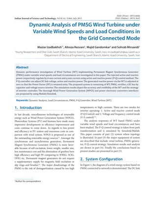 Abstract
Dynamic performance investigation of Wind Turbine (WT) implementing Permanent Magnet Synchronous Generator
(PMSG) under variable wind speeds and load circumstances are investigated in this paper. The injected active and reactive
power respectively regulate by d-axis current and q-axis current using active and reactive power (P-Q) control method. The
P-Q controller can adjust DC link voltage, active and reactive power. The generated reactive power via the WT is adjusted at
zero so that the Power Factor (PF) is retained unity. The proposed system is containing of WT, PMSG, rectifier, a DC bus by
capacitor and voltage source inverter. The simulation results depict the accuracy and credibility of the WT and the strategy
of inverter controller. The thorough Wind Power Generation System (WPGS) and power electronic converters interfaces
are proposed by using Matlab/Simulink.
Dynamic Analysis of PMSG Wind Turbine under
Variable Wind Speeds and Load Conditions in
the Grid Connected Mode
Maziar Izadbakhsh1*
, Alireza Rezvani1
, Majid Gandomkar2
and Sohrab Mirsaeidi1
1
Young Researchers and Elite Club, Saveh Branch, Islamic Azad University, Saveh, Iran; m.izadbakhsh@iau-saveh.ac.ir
2
Department of Electrical Engineering, Saveh Branch, Islamic Azad University, Saveh, Iran
Keywords: Dynamic Analysis, Load Circumstances, PMSG, P-Q Controller, Wind Turbine (WT)
1.  Introduction
In last decade, miscellaneous technologies of renewable
energy such as Wind Power Generation System (WPGS),
Photovoltaic Systems (PV) and biomass have made many
impressive developments in efficiency improvement and
costs continue to come down. As regards to less power
and efficiency in PV system and enormous costs in com-
parison with wind system, WPGS is proposed as one of
the outstanding renewable energy sources1,2
. Amongst the
synchronous and asynchronous generators, Permanent
Magnet Synchronous Generator (PMSG) is more favor-
able because of self-excitation, lower weight, smaller size,
less maintenance cost and the elimination of gearbox have
high efficiency and high PF comparing to WRSG, SCIG,
DFIG etc. Permanent magnet generators do not require
a supplementary supply for magnetic field excitation or
slip rings and brushes3,4
. The major disadvantage of the
PMSG is the risk of demagnetization caused by too high
temperatures or high currents. There are two modes for
inverter ­operating: 1. Active and reactive control mode
(P-Q Control) and 2. Voltage and frequency control mode
(V-F control)5–8
.
The analysis responses of WT based PMSG under
variable wind speeds and load circumstances and have
been studied. The P-Q control strategy is taken from park
transformation and is simulated by Simulink/Matlab.
This paper consists of part (2) system where topology
is illustrated. In part (3) the major equipment of system
are described that include: wind turbine, PMSG genera-
tor, P-Q control strategy. Simulation results and analysis
are shown in part (4). Finally the conclusions based on
­present studies are presented in part (5).
2.  System Configuration
In Figure 1, the diagram of a wind energy system based on
PMSG connected to network is demonstrated. The DC link
*Author for correspondence
Indian Journal of Science and Technology, Vol 8(14), 51864, July 2015
ISSN (Print) : 0974-6846
ISSN (Online) : 0974-5645
 