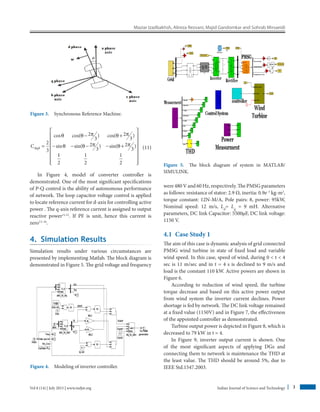 Maziar Izadbakhsh, Alireza Rezvani, Majid Gandomkar and Sohrab Mirsaeidi
Indian Journal of Science and Technology 3Vol 8 (14) | July 2015 | www.indjst.org
Cdq0
2
3
2
3
2
3
2
3
2
3
=
− +
− − − − +
cos cos( ) cos( )
sin sin( ) sin( )
θ θ π θ π
θ θ π θ π
11
2
1
2
1
2
















 (11)
In Figure 4, model of converter controller is
­demonstrated. One of the most significant specifications
of P-Q control is the ability of autonomous performance
of network. The loop capacitor voltage control is applied
to locate reference current for d-axis for controlling active
power . The q-axis reference current is assigned to ­output
reactive power11,12
. If PF is unit, hence this current is
zero13–16
.
4.  Simulation Results
Simulation results under various circumstances are
­presented by implementing Matlab. The block ­diagram is
demonstrated in Figure 5. The grid voltage and ­frequency
were 480 V and 60 Hz, respectively. The PMSG ­parameters
as follows: resistance of stator: 2.9 Ω, inertia: 0.9e–3
kg-m2
,
torque constant: 12N-M/A, Pole pairs: 8, power: 95kW,
Nominal speed: 12 m/s, Ld
= Lq
= 9 mH. Alternative
parameters, DC link Capacitor: 5500µF, DC link voltage:
1150 V.
4.1  Case Study 1
The aim of this case is dynamic analysis of grid connected
PMSG wind turbine in state of fixed load and variable
wind speed. In this case, speed of wind, during 0  t  4
sec is 11 m/sec and in t = 4 s is declined to 9 m/s and
load is the constant 110 kW. Active powers are shown in
Figure 6.
According to reduction of wind speed, the turbine
torque decrease and based on this active power output
from wind system the inverter current declines. Power
shortage is fed by network. The DC link voltage remained
at a fixed value (1150V) and in Figure 7, the effectiveness
of the appointed controller as demonstrated.
Turbine output power is depicted in Figure 8, which is
decreased to 79 kW in t = 4.
In Figure 9, inverter output current is shown. One
of the most significant aspects of applying DGs and
­connecting them to network is maintenance the THD at
the least value. The THD should be around 5%, due to
IEEE Std.1547.2003.
Figure 3.  Synchronous Reference Machine.
Figure 4.  Modeling of inverter controller.
Figure 5.  The block diagram of system in MATLAB/
SIMULINK.
 