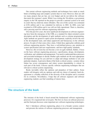 vi Preface
Our current software engineering methods and techniques have made us much
better at building large and complex systems than we were. However, there are still
too many projects that are late, are over budget and do not deliver the software
that meets the customer’s needs. While I was writing the 7th edition, a government
enquiry in the UK reported on the project to provide a national system to be used
in courts that try relatively minor offenders. The cost of this system was estimated
at £156 million and it was scheduled for delivery in 2001. In 2004, costs had
escalated to £390 million and it was still not fully operational. There is, therefore,
still a pressing need for software engineering education.
Over the past few years, the most significant developments in software engineer-
ing have been the emergence of the UML as a standard for object-oriented system
description and the development of agile methods such as extreme programming.
Agile methods are geared to rapid system development, explicitly involve the user
in the development team, and reduce paperwork and bureaucracy in the software
process. In spite of what some critics claim, I think these approaches embody good
software engineering practice. They have a well-defined process, pay attention to
system specification and user requirements, and have high quality standards.
However, this revision has not become a text on agile methods. Rather, I focus
on the basic software engineering processes—specification, design, development,
verification, and validation and management. You need to understand these processes
and associated techniques to decide whether agile methods are the most appropriate
development strategy for you and how to adapt and change methods to suit your
particular situation. A pervasive theme of the book is critical systems—systems whose
failure has severe consequences and where system dependability is critical. In
each part of the book, I discuss specific software engineering techniques that are
relevant to critical systems engineering.
Books inevitably reflect the opinions and prejudices of their authors. Some
readers will disagree with my opinions and with my choice of material. Such dis-
agreement is a healthy reflection of the diversity of the discipline and is essential
for its evolution. Nevertheless, I hope that all software engineers and software
engineering students can find something of interest here.
The structure of the book
The structure of the book is based around the fundamental software engineering
processes. It is organised into seven parts. The first six focus on software processes
and the final part discusses some important new software engineering technologies.
Part 1: Introduces software engineering, places it in a broader systems context
and presents the notions of software engineering processes and management.
••
••
SE8_A01.qxd 4/4/06 8:53 Page vi
 