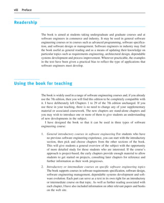 viii Preface
Readership
The book is aimed at students taking undergraduate and graduate courses and at
software engineers in commerce and industry. It may be used in general software
engineering courses or in courses such as advanced programming, software specifica-
tion, and software design or management. Software engineers in industry may find
the book useful as general reading and as a means of updating their knowledge on
particular topics such as requirements engineering, architectural design, dependable
systems development and process improvement. Wherever practicable, the examples
in the text have been given a practical bias to reflect the type of applications that
software engineers must develop.
Using the book for teaching
The book is widely used in a range of software engineering courses and, if you already
use the 7th edition, then you will find this edition to be completely compatible with
it. I have deliberately left Chapters 1 to 29 of the 7th edition unchanged. If you
use these in your teaching, there is no need to change any of your supplementary
material or associated coursework. The new chapters are stand-alone chapters and
you may wish to introduce one or more of them to give students an understanding
of new developments in the subject.
I have designed the book so that it can be used in three types of software
engineering course:
1. General introductory courses in software engineering For students who have
no previous software engineering experience, you can start with the introductory
section, then pick and choose chapters from the other sections of the book.
This will give students a general overview of the subject with the opportunity
of more detailed study for those students who are interested. If the course’s
approach is project-based, the early chapters provide enough material to allow
students to get started on projects, consulting later chapters for reference and
further information as their work progresses.
2. Introductory or intermediate courses on specific software engineering topics
The book supports courses in software requirements specification, software design,
software engineering management, dependable systems development and soft-
ware evolution. Each part can serve as a text in its own right for an introductory
or intermediate course on that topic. As well as further reading associated with
each chapter, I have also included information on other relevant papers and books
on the web site.
••
••
SE8_A01.qxd 4/4/06 8:53 Page viii
 