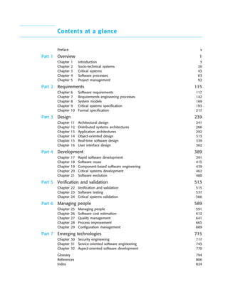 ••
Contents at a glance
Preface v
Part 1 Overview 1
Chapter 1 Introduction 3
Chapter 2 Socio-technical systems 20
Chapter 3 Critical systems 43
Chapter 4 Software processes 63
Chapter 5 Project management 92
Part 2 Requirements 115
Chapter 6 Software requirements 117
Chapter 7 Requirements engineering processes 142
Chapter 8 System models 169
Chapter 9 Critical systems specification 193
Chapter 10 Formal specification 217
Part 3 Design 239
Chapter 11 Architectural design 241
Chapter 12 Distributed systems architectures 266
Chapter 13 Application architectures 292
Chapter 14 Object-oriented design 313
Chapter 15 Real-time software design 339
Chapter 16 User interface design 362
Part 4 Development 389
Chapter 17 Rapid software development 391
Chapter 18 Software reuse 415
Chapter 19 Component-based software engineering 439
Chapter 20 Critical systems development 462
Chapter 21 Software evolution 488
Part 5 Verification and validation 513
Chapter 22 Verification and validation 515
Chapter 23 Software testing 537
Chapter 24 Critical systems validation 566
Part 6 Managing people 589
Chapter 25 Managing people 591
Chapter 26 Software cost estimation 612
Chapter 27 Quality management 641
Chapter 28 Process improvement 665
Chapter 29 Configuration management 689
Part 7 Emerging technologies 715
Chapter 30 Security engineering 717
Chapter 31 Service-oriented software engineering 743
Chapter 32 Aspect-oriented software development 770
Glossary 794
References 806
Index 824
SE8_A01.qxd 4/4/06 8:54 Page xii
 