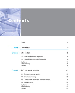 ••
Contents
Preface v
Part 1 Overview 1
Chapter 1 Introduction 3
1.1 FAQs about software engineering 5
1.2 Professional and ethical responsibility 14
Key Points 17
Further Reading 18
Exercises 18
Chapter 2 Socio-technical systems 20
2.1 Emergent system properties 23
2.2 Systems engineering 25
2.3 Organisations, people and computer systems 34
2.4 Legacy systems 38
Key Points 40
Further Reading 41
Exercises 41
SE8_A01.qxd 4/4/06 8:54 Page xiii
 