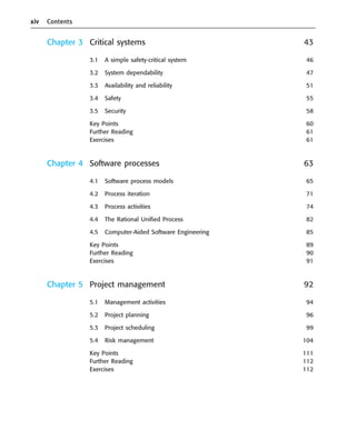xiv Contents
Chapter 3 Critical systems 43
3.1 A simple safety-critical system 46
3.2 System dependability 47
3.3 Availability and reliability 51
3.4 Safety 55
3.5 Security 58
Key Points 60
Further Reading 61
Exercises 61
Chapter 4 Software processes 63
4.1 Software process models 65
4.2 Process iteration 71
4.3 Process activities 74
4.4 The Rational Unified Process 82
4.5 Computer-Aided Software Engineering 85
Key Points 89
Further Reading 90
Exercises 91
Chapter 5 Project management 92
5.1 Management activities 94
5.2 Project planning 96
5.3 Project scheduling 99
5.4 Risk management 104
Key Points 111
Further Reading 112
Exercises 112
••
••
SE8_A01.qxd 4/4/06 8:54 Page xiv
 