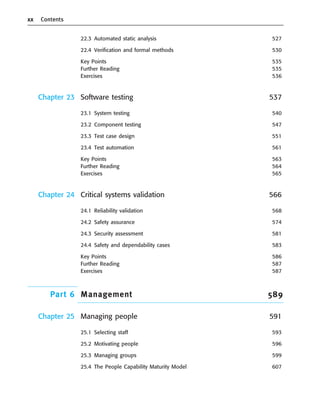 xx Contents
22.3 Automated static analysis 527
22.4 Verification and formal methods 530
Key Points 535
Further Reading 535
Exercises 536
Chapter 23 Software testing 537
23.1 System testing 540
23.2 Component testing 547
23.3 Test case design 551
23.4 Test automation 561
Key Points 563
Further Reading 564
Exercises 565
Chapter 24 Critical systems validation 566
24.1 Reliability validation 568
24.2 Safety assurance 574
24.3 Security assessment 581
24.4 Safety and dependability cases 583
Key Points 586
Further Reading 587
Exercises 587
Part 6 Management 589
Chapter 25 Managing people 591
25.1 Selecting staff 593
25.2 Motivating people 596
25.3 Managing groups 599
25.4 The People Capability Maturity Model 607
••
••
SE8_A01.qxd 4/4/06 8:54 Page xx
 