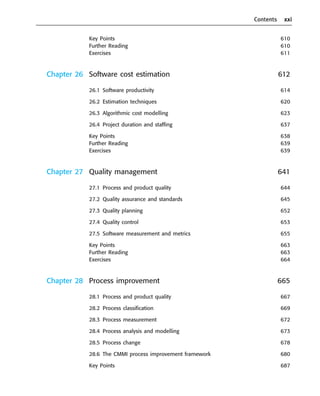 Contents xxi
Key Points 610
Further Reading 610
Exercises 611
Chapter 26 Software cost estimation 612
26.1 Software productivity 614
26.2 Estimation techniques 620
26.3 Algorithmic cost modelling 623
26.4 Project duration and staffing 637
Key Points 638
Further Reading 639
Exercises 639
Chapter 27 Quality management 641
27.1 Process and product quality 644
27.2 Quality assurance and standards 645
27.3 Quality planning 652
27.4 Quality control 653
27.5 Software measurement and metrics 655
Key Points 663
Further Reading 663
Exercises 664
Chapter 28 Process improvement 665
28.1 Process and product quality 667
28.2 Process classification 669
28.3 Process measurement 672
28.4 Process analysis and modelling 673
28.5 Process change 678
28.6 The CMMI process improvement framework 680
Key Points 687
••
••
SE8_A01.qxd 4/4/06 8:54 Page xxi
 