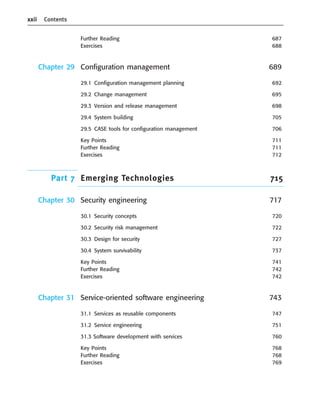 xxii Contents
Further Reading 687
Exercises 688
Chapter 29 Configuration management 689
29.1 Configuration management planning 692
29.2 Change management 695
29.3 Version and release management 698
29.4 System building 705
29.5 CASE tools for configuration management 706
Key Points 711
Further Reading 711
Exercises 712
Part 7 Emerging Technologies 715
Chapter 30 Security engineering 717
30.1 Security concepts 720
30.2 Security risk management 722
30.3 Design for security 727
30.4 System survivability 737
Key Points 741
Further Reading 742
Exercises 742
Chapter 31 Service-oriented software engineering 743
31.1 Services as reusable components 747
31.2 Service engineering 751
31.3 Software development with services 760
Key Points 768
Further Reading 768
Exercises 769
••
••
SE8_A01.qxd 4/4/06 8:54 Page xxii
 