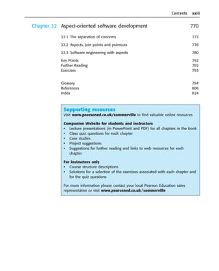 Contents xxiii
Chapter 32 Aspect-oriented software development 770
32.1 The separation of concerns 772
32.2 Aspects, join points and pointcuts 776
32.3 Software engineering with aspects 780
Key Points 792
Further Reading 792
Exercises 793
Glossary 794
References 806
Index 824
••
••
Supporting resources
Visit www.pearsoned.co.uk/sommerville to find valuable online resources
Companion Website for students and instructors
• Lecture presentations (in PowerPoint and PDF) for all chapters in the book
• Class quiz questions for each chapter
• Case studies
• Project suggestions
• Suggestions for further reading and links to web resources for each
chapter
For instructors only
• Course structure descriptions
• Solutions for a selection of the exercises associated with each chapter and
for the quiz questions
For more information please contact your local Pearson Education sales
representative or visit www.pearsoned.co.uk/sommerville
SE8_A01.qxd 4/4/06 8:54 Page xxiii
 