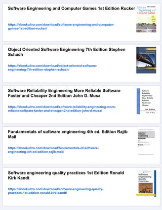 Software Engineering and Computer Games 1st Edition Rucker
https://ebookultra.com/download/software-engineering-and-computer-
games-1st-edition-rucker/
Object Oriented Software Engineering 7th Edition Stephen
Schach
https://ebookultra.com/download/object-oriented-software-
engineering-7th-edition-stephen-schach/
Software Reliability Engineering More Reliable Software
Faster and Cheaper 2nd Edition John D. Musa
https://ebookultra.com/download/software-reliability-engineering-more-
reliable-software-faster-and-cheaper-2nd-edition-john-d-musa/
Fundamentals of software engineering 4th ed. Edition Rajib
Mall
https://ebookultra.com/download/fundamentals-of-software-
engineering-4th-ed-edition-rajib-mall/
Software engineering quality practices 1st Edition Ronald
Kirk Kandt
https://ebookultra.com/download/software-engineering-quality-
practices-1st-edition-ronald-kirk-kandt/
 