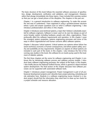 The basic structure of this book follows the essential software processes of specifica-
tion, design, development, verification and validation, and management. However,
rather than plunge immediately into these topics, I have included this overview section
so that you can get a broad picture of the discipline. The chapters in this part are:
Chapter 1 is a general introduction to software engineering. To make this accessi-
ble and easy to understand, I have organised it using a question/answer structure
where I pose and answer questions such as ‘what is software engineering’. I also
introduce professionalism and ethics in this chapter.
Chapter 2 introduces socio-technical systems, a topic that I believe is absolutely essen-
tial for software engineers. Software is never used on its own but always as part of
some broader system including hardware, people and, often, organisations. These
profoundly affect the software requirements and operation. In this chapter I cover
the emergent system properties, systems engineering processes and some of the
ways in which organisational and human concerns affect software systems.
Chapter 3 discusses ‘critical systems’. Critical systems are systems where failure has
severe technical, economic or human consequences, and where system safety, secu-
rity and availability are key requirements. Chapters on aspects of critical systems are
included in each part of the book. In this chapter, I also introduce the first of the
running case studies in the book—the software for an insulin pump used in the treat-
ment of diabetic patients.
The first three chapters set the scene for software engineering and Chapter 4 con-
tinues this by introducing software process and software process models. I intro-
duce basic software engineering processes, the subject of the book, in this chapter.
I also briefly discuss the Rational Unified Process, which is geared to object-oriented
system development. The final section of the chapter discusses how software pro-
cesses can be supported with automated software tools.
Chapter 5 introduces project management. Project management is part of all pro-
fessional development projects and I describe basic project planning, scheduling and
risk estimation here. Students in a software engineering course involved in a stu-
dent project should find the information they need here to draw up bar charts for
a project schedule and resource allocation.
••
••
SE8_C01.qxd 4/4/06 10:53 Page 2
 