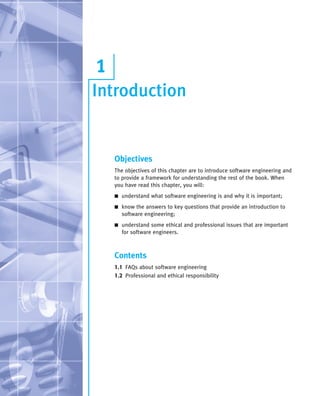 Introduction
1
Objectives
The objectives of this chapter are to introduce software engineering and
to provide a framework for understanding the rest of the book. When
you have read this chapter, you will:
■ understand what software engineering is and why it is important;
■ know the answers to key questions that provide an introduction to
software engineering;
■ understand some ethical and professional issues that are important
for software engineers.
Contents
1.1 FAQs about software engineering
1.2 Professional and ethical responsibility
••
••
SE8_C01.qxd 4/4/06 10:53 Page 3
 