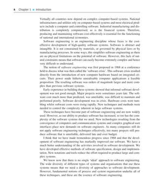 4 Chapter 1 ■ Introduction
Virtually all countries now depend on complex computer-based systems. National
infrastructures and utilities rely on computer-based systems and most electrical prod-
ucts include a computer and controlling software. Industrial manufacturing and dis-
tribution is completely computerised, as is the financial system. Therefore,
producing and maintaining software cost-effectively is essential for the functioning
of national and international economies.
Software engineering is an engineering discipline whose focus is the cost-
effective development of high-quality software systems. Software is abstract and
intangible. It is not constrained by materials, or governed by physical laws or by
manufacturing processes. In some ways, this simplifies software engineering as there
are no physical limitations on the potential of software. However, this lack of nat-
ural constraints means that software can easily become extremely complex and hence
very difficult to understand.
The notion of software engineering was first proposed in 1968 at a conference
held to discuss what was then called the ‘software crisis’. This software crisis resulted
directly from the introduction of new computer hardware based on integrated cir-
cuits. Their power made hitherto unrealisable computer applications a feasible
proposition. The resulting software was orders of magnitude larger and more com-
plex than previous software systems.
Early experience in building these systems showed that informal software devel-
opment was not good enough. Major projects were sometimes years late. The soft-
ware cost much more than predicted, was unreliable, was difficult to maintain and
performed poorly. Software development was in crisis. Hardware costs were tum-
bling whilst software costs were rising rapidly. New techniques and methods were
needed to control the complexity inherent in large software systems.
These techniques have become part of software engineering and are now widely
used. However, as our ability to produce software has increased, so too has the com-
plexity of the software systems that we need. New technologies resulting from the
convergence of computers and communication systems and complex graphical user
interfaces place new demands on software engineers. As many companies still do
not apply software engineering techniques effectively, too many projects still pro-
duce software that is unreliable, delivered late and over budget.
I think that we have made tremendous progress since 1968 and that the devel-
opment of software engineering has markedly improved our software. We have a
much better understanding of the activities involved in software development. We
have developed effective methods of software specification, design and implemen-
tation. New notations and tools reduce the effort required to produce large and com-
plex systems.
We know now that there is no single ‘ideal’ approach to software engineering.
The wide diversity of different types of systems and organisations that use these
systems means that we need a diversity of approaches to software development.
However, fundamental notions of process and system organisation underlie all of
these techniques, and these are the essence of software engineering.
••
••
SE8_C01.qxd 4/4/06 10:53 Page 4
 