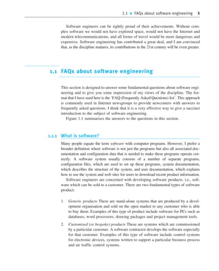 1.1 ■ FAQs about software engineering 5
Software engineers can be rightly proud of their achievements. Without com-
plex software we would not have explored space, would not have the Internet and
modern telecommunications, and all forms of travel would be more dangerous and
expensive. Software engineering has contributed a great deal, and I am convinced
that, as the discipline matures, its contributions in the 21st century will be even greater.
1.1 FAQs about software engineering
This section is designed to answer some fundamental questions about software engi-
neering and to give you some impression of my views of the discipline. The for-
mat that I have used here is the ‘FAQ (Frequently Asked Questions) list’. This approach
is commonly used in Internet newsgroups to provide newcomers with answers to
frequently asked questions. I think that it is a very effective way to give a succinct
introduction to the subject of software engineering.
Figure 1.1 summarises the answers to the questions in this section.
1.1.1 What is software?
Many people equate the term software with computer programs. However, I prefer a
broader definition where software is not just the programs but also all associated doc-
umentation and configuration data that is needed to make these programs operate cor-
rectly. A software system usually consists of a number of separate programs,
configuration files, which are used to set up these programs, system documentation,
which describes the structure of the system, and user documentation, which explains
how to use the system and web sites for users to download recent product information.
Software engineers are concerned with developing software products, i.e., soft-
ware which can be sold to a customer. There are two fundamental types of software
product:
1. Generic products These are stand-alone systems that are produced by a devel-
opment organisation and sold on the open market to any customer who is able
to buy them. Examples of this type of product include software for PCs such as
databases, word processors, drawing packages and project management tools.
2. Customised (or bespoke) products These are systems which are commissioned
by a particular customer. A software contractor develops the software especially
for that customer. Examples of this type of software include control systems
for electronic devices, systems written to support a particular business process
and air traffic control systems.
••
••
SE8_C01.qxd 4/4/06 10:53 Page 5
 