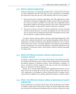 1.1 ■ FAQs about software engineering 7
1.1.2 What is software engineering?
Software engineering is an engineering discipline that is concerned with all aspects
of software production from the early stages of system specification to maintaining
the system after it has gone into use. In this definition, there are two key phrases:
1. Engineering discipline Engineers make things work. They apply theories, meth-
ods and tools where these are appropriate, but they use them selectively and always
try to discover solutions to problems even when there are no applicable theories
and methods. Engineers also recognise that they must work to organisational and
financial constraints, so they look for solutions within these constraints.
2. All aspects of software production Software engineering is not just concerned
with the technical processes of software development but also with activities
such as software project management and with the development of tools, meth-
ods and theories to support software production.
In general, software engineers adopt a systematic and organised approach to their
work, as this is often the most effective way to produce high-quality software. However,
engineering is all about selecting the most appropriate method for a set of circum-
stances and a more creative, less formal approach to development may be effective
in some circumstances. Less formal development is particularly appropriate for the
development of web-based systems, which requires a blend of software and graph-
ical design skills.
1.1.3 What’s the difference between software engineering and
computer science?
Essentially, computer science is concerned with the theories and methods that under-
lie computers and software systems, whereas software engineering is concerned with
the practical problems of producing software. Some knowledge of computer sci-
ence is essential for software engineers in the same way that some knowledge of
physics is essential for electrical engineers.
Ideally, all of software engineering should be underpinned by theories of com-
puter science, but in reality this is not the case. Software engineers must often use
ad hoc approaches to developing the software. Elegant theories of computer science
cannot always be applied to real, complex problems that require a software solution.
1.1.4 What is the difference between software engineering and system
engineering?
System engineering is concerned with all aspects of the development and evolution
of complex systems where software plays a major role. System engineering is there-
fore concerned with hardware development, policy and process design and system
••
••
SE8_C01.qxd 4/4/06 10:53 Page 7
 