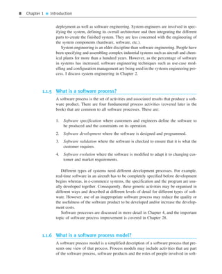 8 Chapter 1 ■ Introduction
deployment as well as software engineering. System engineers are involved in spec-
ifying the system, defining its overall architecture and then integrating the different
parts to create the finished system. They are less concerned with the engineering of
the system components (hardware, software, etc.).
System engineering is an older discipline than software engineering. People have
been specifying and assembling complex industrial systems such as aircraft and chem-
ical plants for more than a hundred years. However, as the percentage of software
in systems has increased, software engineering techniques such as use-case mod-
elling and configuration management are being used in the systems engineering pro-
cess. I discuss system engineering in Chapter 2.
1.1.5 What is a software process?
A software process is the set of activities and associated results that produce a soft-
ware product. There are four fundamental process activities (covered later in the
book) that are common to all software processes. These are:
1. Software specification where customers and engineers define the software to
be produced and the constraints on its operation.
2. Software development where the software is designed and programmed.
3. Software validation where the software is checked to ensure that it is what the
customer requires.
4. Software evolution where the software is modified to adapt it to changing cus-
tomer and market requirements.
Different types of systems need different development processes. For example,
real-time software in an aircraft has to be completely specified before development
begins whereas, in e-commerce systems, the specification and the program are usu-
ally developed together. Consequently, these generic activities may be organised in
different ways and described at different levels of detail for different types of soft-
ware. However, use of an inappropriate software process may reduce the quality or
the usefulness of the software product to be developed and/or increase the develop-
ment costs.
Software processes are discussed in more detail in Chapter 4, and the important
topic of software process improvement is covered in Chapter 28.
1.1.6 What is a software process model?
A software process model is a simplified description of a software process that pre-
sents one view of that process. Process models may include activities that are part
of the software process, software products and the roles of people involved in soft-
••
••
SE8_C01.qxd 4/4/06 10:53 Page 8
 