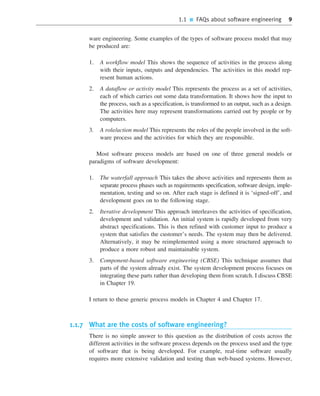1.1 ■ FAQs about software engineering 9
ware engineering. Some examples of the types of software process model that may
be produced are:
1. A workflow model This shows the sequence of activities in the process along
with their inputs, outputs and dependencies. The activities in this model rep-
resent human actions.
2. A dataflow or activity model This represents the process as a set of activities,
each of which carries out some data transformation. It shows how the input to
the process, such as a specification, is transformed to an output, such as a design.
The activities here may represent transformations carried out by people or by
computers.
3. A role/action model This represents the roles of the people involved in the soft-
ware process and the activities for which they are responsible.
Most software process models are based on one of three general models or
paradigms of software development:
1. The waterfall approach This takes the above activities and represents them as
separate process phases such as requirements specification, software design, imple-
mentation, testing and so on. After each stage is defined it is ‘signed-off’, and
development goes on to the following stage.
2. Iterative development This approach interleaves the activities of specification,
development and validation. An initial system is rapidly developed from very
abstract specifications. This is then refined with customer input to produce a
system that satisfies the customer’s needs. The system may then be delivered.
Alternatively, it may be reimplemented using a more structured approach to
produce a more robust and maintainable system.
3. Component-based software engineering (CBSE) This technique assumes that
parts of the system already exist. The system development process focuses on
integrating these parts rather than developing them from scratch. I discuss CBSE
in Chapter 19.
I return to these generic process models in Chapter 4 and Chapter 17.
1.1.7 What are the costs of software engineering?
There is no simple answer to this question as the distribution of costs across the
different activities in the software process depends on the process used and the type
of software that is being developed. For example, real-time software usually
requires more extensive validation and testing than web-based systems. However,
••
••
SE8_C01.qxd 4/4/06 10:53 Page 9
 