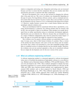 1.1 ■ FAQs about software engineering 11
relative to integration and testing costs. Integration and testing costs are increased
because you have to ensure that the components that you use actually meet their
specification and work as expected with other components.
On top of development costs, costs are also incurred in changing the software
after it has gone into use. The costs of evolution vary dramatically depending on
the type of system. For long-lifetime software systems, such as command and con-
trol systems that may be used for 10 years or more, these costs are likely to exceed
the development costs by a factor of 3 or 4, as illustrated in the bottom bar in Figure
1.3. However, smaller business systems have a much shorter lifetime and corre-
spondingly reduced evolution costs.
These cost distributions hold for customised software that is specified by a cus-
tomer and developed by a contractor. For software products that are (mostly) sold
for PCs, the cost profile is likely to be different. These products are usually devel-
oped from an outline specification using an evolutionary development approach.
Specification costs are relatively low. However, because they are intended for use
on a range of different configurations, they must be extensively tested. Figure 1.3
shows the type of cost profile that might be expected for these products.
The evolution costs for generic software products are particularly hard to esti-
mate. In many cases, there is little formal evolution of a product. Once a version
of the product has been released, work starts on the next release and, for market-
ing reasons, this is likely to be presented as a new (but compatible) product rather
than as a modified version of a product that the user has already bought. Therefore,
the evolution costs are not assessed separately as they are in customised software
but are simply the development costs for the next version of the system.
1.1.8 What are software engineering methods?
A software engineering method is a structured approach to software development
whose aim is to facilitate the production of high-quality software in a cost-effective
way. Methods such as Structured Analysis (DeMarco, 1978) and JSD (Jackson, 1983)
were first developed in the 1970s. These methods attempted to identify the basic
functional components of a system; function-oriented methods are still used. In the
1980s and 1990s, these function-oriented methods were supplemented by object-
oriented (OO) methods such as those proposed by Booch (Booch, 1994) and
Rumbaugh (Rumbaugh, et al., 1991). These different approaches have now been
integrated into a single unified approach built around the Unified Modeling
Language (UML) (Booch, et al., 1999; Rumbaugh, et al., 1999a; Rumbaugh, et al.,
1999b).
••
••
Specification Development System testing
25 50 75 100
0
Figure 1.3 Product
development costs
SE8_C01.qxd 4/4/06 10:53 Page 11
 