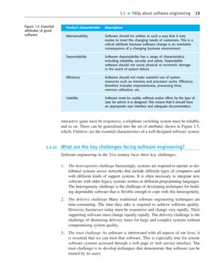1.1 ■ FAQs about software engineering 13
interactive game must be responsive, a telephone switching system must be reliable,
and so on. These can be generalised into the set of attributes shown in Figure 1.5,
which, I believe, are the essential characteristics of a well-designed software system.
1.1.11 What are the key challenges facing software engineering?
Software engineering in the 21st century faces three key challenges:
1. The heterogeneity challenge Increasingly, systems are required to operate as dis-
tributed systems across networks that include different types of computers and
with different kinds of support systems. It is often necessary to integrate new
software with older legacy systems written in different programming languages.
The heterogeneity challenge is the challenge of developing techniques for build-
ing dependable software that is flexible enough to cope with this heterogeneity.
2. The delivery challenge Many traditional software engineering techniques are
time-consuming. The time they take is required to achieve software quality.
However, businesses today must be responsive and change very rapidly. Their
supporting software must change equally rapidly. The delivery challenge is the
challenge of shortening delivery times for large and complex systems without
compromising system quality.
3. The trust challenge As software is intertwined with all aspects of our lives, it
is essential that we can trust that software. This is especially true for remote
software systems accessed through a web page or web service interface. The
trust challenge is to develop techniques that demonstrate that software can be
trusted by its users.
••
••
Product characteristic Description
Maintainability Software should be written in such a way that it may
evolve to meet the changing needs of customers. This is a
critical attribute because software change is an inevitable
consequence of a changing business environment.
Dependability Software dependability has a range of characteristics,
including reliability, security and safety. Dependable
software should not cause physical or economic damage
in the event of system failure.
Efficiency Software should not make wasteful use of system
resources such as memory and processor cycles. Efficiency
therefore includes responsiveness, processing time,
memory utilisation, etc.
Usability Software must be usable, without undue effort, by the type of
user for whom it is designed. This means that it should have
an appropriate user interface and adequate documentation.
Figure 1.5 Essential
attributes of good
software
SE8_C01.qxd 4/4/06 10:53 Page 13
 