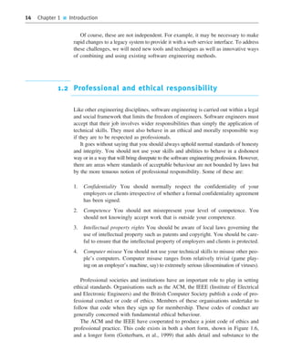 14 Chapter 1 ■ Introduction
Of course, these are not independent. For example, it may be necessary to make
rapid changes to a legacy system to provide it with a web service interface. To address
these challenges, we will need new tools and techniques as well as innovative ways
of combining and using existing software engineering methods.
1.2 Professional and ethical responsibility
Like other engineering disciplines, software engineering is carried out within a legal
and social framework that limits the freedom of engineers. Software engineers must
accept that their job involves wider responsibilities than simply the application of
technical skills. They must also behave in an ethical and morally responsible way
if they are to be respected as professionals.
It goes without saying that you should always uphold normal standards of honesty
and integrity. You should not use your skills and abilities to behave in a dishonest
way or in a way that will bring disrepute to the software engineering profession. However,
there are areas where standards of acceptable behaviour are not bounded by laws but
by the more tenuous notion of professional responsibility. Some of these are:
1. Confidentiality You should normally respect the confidentiality of your
employers or clients irrespective of whether a formal confidentiality agreement
has been signed.
2. Competence You should not misrepresent your level of competence. You
should not knowingly accept work that is outside your competence.
3. Intellectual property rights You should be aware of local laws governing the
use of intellectual property such as patents and copyright. You should be care-
ful to ensure that the intellectual property of employers and clients is protected.
4. Computer misuse You should not use your technical skills to misuse other peo-
ple’s computers. Computer misuse ranges from relatively trivial (game play-
ing on an employer’s machine, say) to extremely serious (dissemination of viruses).
Professional societies and institutions have an important role to play in setting
ethical standards. Organisations such as the ACM, the IEEE (Institute of Electrical
and Electronic Engineers) and the British Computer Society publish a code of pro-
fessional conduct or code of ethics. Members of these organisations undertake to
follow that code when they sign up for membership. These codes of conduct are
generally concerned with fundamental ethical behaviour.
The ACM and the IEEE have cooperated to produce a joint code of ethics and
professional practice. This code exists in both a short form, shown in Figure 1.6,
and a longer form (Gotterbarn, et al., 1999) that adds detail and substance to the
••
••
SE8_C01.qxd 4/4/06 10:53 Page 14
 