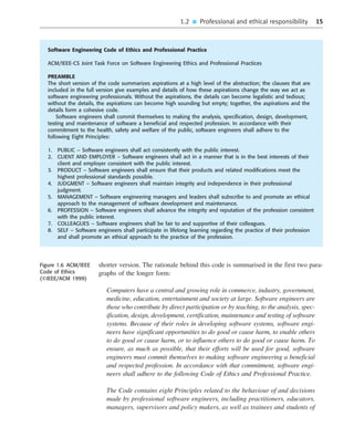 1.2 ■ Professional and ethical responsibility 15
shorter version. The rationale behind this code is summarised in the first two para-
graphs of the longer form:
Computers have a central and growing role in commerce, industry, government,
medicine, education, entertainment and society at large. Software engineers are
those who contribute by direct participation or by teaching, to the analysis, spec-
ification, design, development, certification, maintenance and testing of software
systems. Because of their roles in developing software systems, software engi-
neers have significant opportunities to do good or cause harm, to enable others
to do good or cause harm, or to influence others to do good or cause harm. To
ensure, as much as possible, that their efforts will be used for good, software
engineers must commit themselves to making software engineering a beneficial
and respected profession. In accordance with that commitment, software engi-
neers shall adhere to the following Code of Ethics and Professional Practice.
The Code contains eight Principles related to the behaviour of and decisions
made by professional software engineers, including practitioners, educators,
managers, supervisors and policy makers, as well as trainees and students of
••
••
Software Engineering Code of Ethics and Professional Practice
ACM/IEEE-CS Joint Task Force on Software Engineering Ethics and Professional Practices
PREAMBLE
The short version of the code summarizes aspirations at a high level of the abstraction; the clauses that are
included in the full version give examples and details of how these aspirations change the way we act as
software engineering professionals. Without the aspirations, the details can become legalistic and tedious;
without the details, the aspirations can become high sounding but empty; together, the aspirations and the
details form a cohesive code.
Software engineers shall commit themselves to making the analysis, specification, design, development,
testing and maintenance of software a beneficial and respected profession. In accordance with their
commitment to the health, safety and welfare of the public, software engineers shall adhere to the
following Eight Principles:
1. PUBLIC – Software engineers shall act consistently with the public interest.
2. CLIENT AND EMPLOYER – Software engineers shall act in a manner that is in the best interests of their
client and employer consistent with the public interest.
3. PRODUCT – Software engineers shall ensure that their products and related modifications meet the
highest professional standards possible.
4. JUDGMENT – Software engineers shall maintain integrity and independence in their professional
judgment.
5. MANAGEMENT – Software engineering managers and leaders shall subscribe to and promote an ethical
approach to the management of software development and maintenance.
6. PROFESSION – Software engineers shall advance the integrity and reputation of the profession consistent
with the public interest.
7. COLLEAGUES – Software engineers shall be fair to and supportive of their colleagues.
8. SELF – Software engineers shall participate in lifelong learning regarding the practice of their profession
and shall promote an ethical approach to the practice of the profession.
Figure 1.6 ACM/IEEE
Code of Ethics
(©IEEE/ACM 1999)
SE8_C01.qxd 4/4/06 10:53 Page 15
 