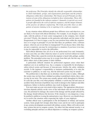 16 Chapter 1 ■ Introduction
the profession. The Principles identify the ethically responsible relationships
in which individuals, groups, and organizations participate and the primary
obligations within these relationships. The Clauses of each Principle are illus-
trations of some of the obligations included in these relationships. These obli-
gations are founded in the software engineer’s humanity, in special care owed
to people affected by the work of software engineers, and the unique elements
of the practice of software engineering. The Code prescribes these as obli-
gations of anyone claiming to be or aspiring to be a software engineer.
In any situation where different people have different views and objectives, you
are likely to be faced with ethical dilemmas. For example, if you disagree, in prin-
ciple, with the policies of more senior management in the company, how should
you react? Clearly, this depends on the particular individuals and the nature of the
disagreement. Is it best to argue a case for your position from within the organisa-
tion or to resign in principle? If you feel that there are problems with a software
project, when do you reveal these to management? If you discuss these while they
are just a suspicion, you may be overreacting to a situation; if you leave it too late,
it may be impossible to resolve the difficulties.
Such ethical dilemmas face all of us in our professional lives and, fortunately,
in most cases they are either relatively minor or can be resolved without too much
difficulty. Where they cannot be resolved, the engineer is faced with, perhaps, another
problem. The principled action may be to resign from their job, but this may well
affect others such as their partner or their children.
A particularly difficult situation for professional engineers arises when their
employer acts in an unethical way. Say a company is responsible for developing a
safety-critical system and because of time-pressure, falsifies the safety validation
records. Is the engineer’s responsibility to maintain confidentiality or to alert the
customer or publicise, in some way, that the delivered system may be unsafe?
The problem here is that there are no absolutes when it comes to safety. Although
the system may not have been validated according to predefined criteria, these crite-
ria may be too strict. The system may actually operate safely throughout its lifetime.
It is also the case that, even when properly validated, a system may fail and cause an
accident. Early disclosure of problems may result in damage to the employer and other
employees; failure to disclose problems may result in damage to others.
You must make up your own mind in these matters. The appropriate ethical posi-
tion here depends entirely on the views of the individuals who are involved. In this
case, the potential for damage, the extent of the damage and the people affected by
the damage should influence the decision. If the situation is very dangerous, it may
be justified to publicise it using the national press (say). However, you should always
try to resolve the situation while respecting the rights of your employer.
Another ethical issue is participation in the development of military and nuclear
systems. Some people feel strongly about these issues and do not wish to participate
in any systems development associated with military systems. Others will work on mil-
itary systems but not on weapons systems. Yet others feel that national security is an
overriding principle and have no ethical objections to working on weapons systems.
••
••
SE8_C01.qxd 4/4/06 10:53 Page 16
 