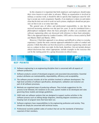 Chapter 1 ■ Key points 17
In this situation it is important that both employers and employees should make
their views known to each other in advance. Where an organisation is involved in
military or nuclear work, it should be able to specify that employees must be will-
ing to accept any work assignment. Equally, if an employee is taken on and makes
clear that he does not wish to work on such systems, employers should not put pres-
sure on him to do so at some later date.
The general area of ethics and professional responsibility is one that has
received increasing attention over the past few years. It can be considered from a
philosophical standpoint where the basic principles of ethics are considered, and
software engineering ethics are discussed with reference to these basic principles.
This is the approach taken by Laudon (Laudon, 1995) and to a lesser extent by Huff
and Martin (Huff and Martin, 1995).
However, I find their approach is too abstract and difficult to relate to everyday
experience. I prefer the more concrete approach embodied in codes of conduct and
practice. I think that ethics are best discussed in a software engineering context and
not as a subject in their own right. In this book, therefore, I do not include abstract
ethical discussions but, where appropriate, include examples in the exercises that
can be the starting point for a group discussion on ethical issues.
••
••
■ Software engineering is an engineering discipline that is concerned with all aspects of
software production.
■ Software products consist of developed programs and associated documentation. Essential
product attributes are maintainability, dependability, efficiency and acceptability.
■ The software process includes all of the activities involved in software development. The
high-level activities of software specification, development, validation and evolution are
part of all software processes.
■ Methods are organised ways of producing software. They include suggestions for the
process to be followed, the notations to be used, system models to be developed and rules
governing these models and design guidelines.
■ CASE tools are software systems that are designed to support routine activities in the
software process such as editing design diagrams, checking diagram consistency and
keeping track of program tests that have been run.
■ Software engineers have responsibilities to the engineering profession and society. They
should not simply be concerned with technical issues.
■ Professional societies publish codes of conduct that set out the standards of behaviour
expected of their members.
KEY POINTS
SE8_C01.qxd 4/4/06 10:53 Page 17
 