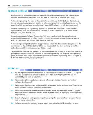 18 Chapter 1 ■ Introduction
FURTHER READING
Fundamentals of Software Engineering. A general software engineering text that takes a rather
different perspective on the subject than this book. (C. Ghezi, et. al., Prentice Hall, 2003.)
‘Software engineering: The state of the practice’. A special issue of IEEE Software that includes
several articles discussing current practice in software engineering, how this has changed and the
extent to which new software technologies are used. (IEEE Software, 20 (6), November 2003.)
Software Engineering: An Engineering Approach. A general text that takes a rather different
approach to my book but which includes a number of useful case studies. (J. F. Peters and W.
Pedrycz, 2000, John Wiley & Sons.)
Professional Issues in Software Engineering. This is an excellent book discussing legal and
professional issues as well as ethics. I prefer its practical approach to more theoretical texts on
ethics. (F. Bott, et al., 3rd edition, 2000, Taylor & Francis.)
‘Software engineering code of ethics is approved’. An article that discusses the background to the
development of the ACM/IEEE Code of Ethics and includes both the short and long form of the
code. (Comm. ACM, D. Gotterbarn, et al., October 1999.)
‘No silver bullet: Essence and accidents of software engineering’. In spite of its age, this paper is a
good general introduction to the problems of software engineering. The essential message of the
paper, that there is no simple answer to the problems of software engineering, hasn’t changed. (F.
P. Brooks, IEEE Computer, 20 (4), April 1987.)
EXERCISES
1.1 By making reference to the distribution of software costs discussed in Section 1.1.6, explain
why it is appropriate to consider software to be more than the programs that can be
executed by end-users of a system.
1.2 What are the differences between generic software product development and custom
software development?
1.3 What are the four important attributes which all software products should have? Suggest four
other attributes that may sometimes be significant.
1.4 What is the difference between a software process model and a software process? Suggest
two ways in which a software process model might be helpful in identifying possible process
improvements.
1.5 Explain why system testing costs are particularly high for generic software products that are
sold to a very wide market.
1.6 Software engineering methods became widely used only when CASE technology became
••
••
SE8_C01.qxd 4/4/06 10:53 Page 18
 
