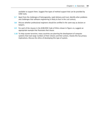 Chapter 1 ■ Exercises 19
available to support them. Suggest five types of method support that can be provided by
CASE tools.
1.7 Apart from the challenges of heterogeneity, rapid delivery and trust, identify other problems
and challenges that software engineering is likely to face in the 21st century.
1.8 Discuss whether professional engineers should be certified in the same way as doctors or
lawyers.
1.9 For each of the clauses in the ACM/IEEE Code of Ethics shown in Figure 1.6, suggest an
appropriate example that illustrates that clause.
1.10 To help counter terrorism, many countries are planning the development of computer
systems that track large numbers of their citizens and their actions. Clearly this has privacy
implications. Discuss the ethics of developing this type of system.
••
••
SE8_C01.qxd 4/4/06 10:53 Page 19
 