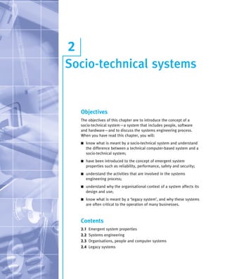 ••
Socio-technical systems
2
Objectives
The objectives of this chapter are to introduce the concept of a
socio-technical system—a system that includes people, software
and hardware—and to discuss the systems engineering process.
When you have read this chapter, you will:
■ know what is meant by a socio-technical system and understand
the difference between a technical computer-based system and a
socio-technical system;
■ have been introduced to the concept of emergent system
properties such as reliability, performance, safety and security;
■ understand the activities that are involved in the systems
engineering process;
■ understand why the organisational context of a system affects its
design and use;
■ know what is meant by a ‘legacy system’, and why these systems
are often critical to the operation of many businesses.
Contents
2.1 Emergent system properties
2.2 Systems engineering
2.3 Organisations, people and computer systems
2.4 Legacy systems
SE8_C02.qxd 4/4/06 8:56 Page 20
 