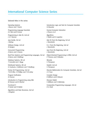 ••
Operating Systems
J Bacon and T Harris
Programming Language Essentials
H E Bal and D Grune
Programming in Ada 95, 2nd ed
J G P Barnes
Java Gently, 3rd ed
J Bishop
Software Design, 2nd ed
D Budgen
Concurrent Programming
A Burns and G Davies
Real-Time Systems and Programming Languages, 3rd ed
A Burns and A Wellings
Database Systems, 4th ed
T Connolly and C Begg
Distributed Systems, 4th ed
G Coulouris, J Dollimore and T Kindberg
Fortran 90 Programming, 2nd ed
T M R Ellis, I R Phillips and T M Lahey
Program Verification
N Francez
Introduction to Programming using SML
M Hansen and H Rischel
Functional C
P Hartel and H Muller
Algorithms and Data Structures, 2nd ed
J Kingston
Introductory Logic and Sets for Computer Scientists
N Nissanke
Human-Computer Interaction
J Preece et al
Algorithms
F Rabhi and G Lapalme
Ada 95 From the Beginning, 3rd ed
J Skansholm
C++ From the Beginning, 2nd ed
J Skansholm
Java From the Beginning, 2nd ed
J Skansholm
Object-Oriented Programming in Eiffel, 2nd ed
P Thomas and R Weedon
Miranda
S Thompson
Haskell, 2nd ed
S Thompson
Discrete Mathematics for Computer Scientists, 2nd ed
J K Truss
Compiler Design
R Wilhem and D Maurer
Discover Delphi
S Williams and S Walmsley
Comparative Programming Languages, 3rd ed
R G Clark
International Computer Science Series
Selected titles in the series
SE8_A01.qxd 4/4/06 8:53 Page ii
 