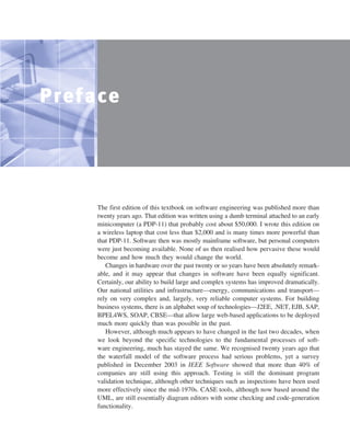 ••
Preface
The first edition of this textbook on software engineering was published more than
twenty years ago. That edition was written using a dumb terminal attached to an early
minicomputer (a PDP-11) that probably cost about $50,000. I wrote this edition on
a wireless laptop that cost less than $2,000 and is many times more powerful than
that PDP-11. Software then was mostly mainframe software, but personal computers
were just becoming available. None of us then realised how pervasive these would
become and how much they would change the world.
Changes in hardware over the past twenty or so years have been absolutely remark-
able, and it may appear that changes in software have been equally significant.
Certainly, our ability to build large and complex systems has improved dramatically.
Our national utilities and infrastructure—energy, communications and transport—
rely on very complex and, largely, very reliable computer systems. For building
business systems, there is an alphabet soup of technologies—J2EE, .NET, EJB, SAP,
BPEL4WS, SOAP, CBSE—that allow large web-based applications to be deployed
much more quickly than was possible in the past.
However, although much appears to have changed in the last two decades, when
we look beyond the specific technologies to the fundamental processes of soft-
ware engineering, much has stayed the same. We recognised twenty years ago that
the waterfall model of the software process had serious problems, yet a survey
published in December 2003 in IEEE Software showed that more than 40% of
companies are still using this approach. Testing is still the dominant program
validation technique, although other techniques such as inspections have been used
more effectively since the mid-1970s. CASE tools, although now based around the
UML, are still essentially diagram editors with some checking and code-generation
functionality.
SE8_A01.qxd 4/4/06 8:53 Page v
 