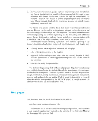 Preface ix
3. More advanced courses in specific software engineering topics The chapters
can form a foundation for a specific software course, but they must be sup-
plemented with further reading that explores the topic in greater detail. For
example, I teach an MSc module in systems engineering that relies on material
here. I have included details of this course and a course on critical systems
engineering on the web site.
The benefit of a general text like this is that it can be used in several related
courses. The text can be used in an introductory software engineering course and
in courses on specification, design and critical systems. Courses on component-based
software engineering and systems engineering use the book along with additional
papers that are distributed to students. Having a single text presents students with
a consistent view of the subject—and they don’t have to buy several books.
To reinforce the student’s learning experience, I have included a glossary of key
terms, with additional definitions on the web site. Furthermore, each chapter has:
• a clearly defined set of objectives set out on the first page;
• a list of key points covered in the chapter;
• suggested further reading—either books that are currently in print or easily
available papers (lists of other suggested readings and links can be found on
my web site);
• exercises, including design exercises.
The Software Engineering Body of Knowledge project (http://www.swebok.org)
was established to define the key technical knowledge areas that are relevant to pro-
fessional software engineers. These are organised under 10 headings: requirements,
design, construction, testing, maintenance, configuration management, management,
process, tools and methods, and quality. While it would be impossible to cover all
of the knowledge areas proposed by the SWEBOK project in a single textbook, all
of the top-level areas are discussed in this book.
Web pages
The publishers web site that is associated with the book is:
http://www.pearsoned.co.uk/sommerville
To support the use of this book in software engineering courses, I have included
a wide range of supplementary material on the web site. If you follow the Material
for Instructors links, you can find:
••
••
SE8_A01.qxd 4/4/06 8:53 Page ix
 