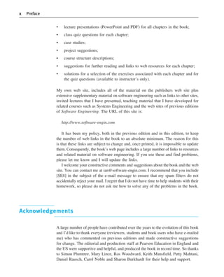 x Preface
• lecture presentations (PowerPoint and PDF) for all chapters in the book;
• class quiz questions for each chapter;
• case studies;
• project suggestions;
• course structure descriptions;
• suggestions for further reading and links to web resources for each chapter;
• solutions for a selection of the exercises associated with each chapter and for
the quiz questions (available to instructor’s only).
My own web site, includes all of the material on the publishers web site plus
extensive supplementary material on software engineering such as links to other sites,
invited lectures that I have presented, teaching material that I have developed for
related courses such as Systems Engineering and the web sites of previous editions
of Software Engineering. The URL of this site is:
http://www.software-engin.com
It has been my policy, both in the previous edition and in this edition, to keep
the number of web links in the book to an absolute minimum. The reason for this
is that these links are subject to change and, once printed, it is impossible to update
them. Consequently, the book’s web page includes a large number of links to resources
and related material on software engineering. If you use these and find problems,
please let me know and I will update the links.
I welcome your constructive comments and suggestions about the book and the web
site. You can contact me at ian@software-engin.com. I recommend that you include
[SE8] in the subject of the e-mail message to ensure that my spam filters do not
accidentally reject your mail. I regret that I do not have time to help students with their
homework, so please do not ask me how to solve any of the problems in the book.
Acknowledgements
A large number of people have contributed over the years to the evolution of this book
and I’d like to thank everyone (reviewers, students and book users who have e-mailed
me) who has commented on previous editions and made constructive suggestions
for change. The editorial and production staff at Pearson Education in England and
the US were supportive and helpful, and produced the book in record time. So thanks
to Simon Plumtree, Mary Lince, Ros Woodward, Keith Mansfield, Patty Mahtani,
Daniel Rausch, Carol Noble and Sharon Burkhardt for their help and support.
••
••
SE8_A01.qxd 4/4/06 8:54 Page x
 