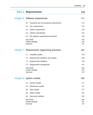 Contents xv
Part 2 Requirements 115
Chapter 6 Software requirements 117
6.1 Functional and non-functional requirements 119
6.2 User requirements 127
6.3 System requirements 129
6.4 Interface specification 135
6.5 The software requirements document 136
Key Points 140
Further Reading 140
Exercises 141
Chapter 7 Requirements engineering processes 142
7.1 Feasibility studies 144
7.2 Requirements elicitation and analysis 146
7.3 Requirements validation 158
7.4 Requirements management 161
Key Points 166
Further Reading 167
Exercises 167
Chapter 8 System models 169
8.1 Context models 171
8.2 Behavioural models 173
8.3 Data models 177
8.4 Object models 181
8.5 Structured methods 187
Key Points 190
Further Reading 191
Exercises 191
••
••
SE8_A01.qxd 4/4/06 8:54 Page xv
 