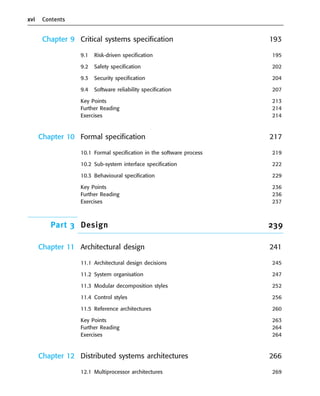 xvi Contents
Chapter 9 Critical systems specification 193
9.1 Risk-driven specification 195
9.2 Safety specification 202
9.3 Security specification 204
9.4 Software reliability specification 207
Key Points 213
Further Reading 214
Exercises 214
Chapter 10 Formal specification 217
10.1 Formal specification in the software process 219
10.2 Sub-system interface specification 222
10.3 Behavioural specification 229
Key Points 236
Further Reading 236
Exercises 237
Part 3 Design 239
Chapter 11 Architectural design 241
11.1 Architectural design decisions 245
11.2 System organisation 247
11.3 Modular decomposition styles 252
11.4 Control styles 256
11.5 Reference architectures 260
Key Points 263
Further Reading 264
Exercises 264
Chapter 12 Distributed systems architectures 266
12.1 Multiprocessor architectures 269
••
••
SE8_A01.qxd 4/4/06 8:54 Page xvi
 
