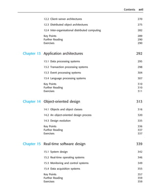 Contents xvii
12.2 Client–server architectures 270
12.3 Distributed object architectures 275
12.4 Inter-organisational distributed computing 282
Key Points 289
Further Reading 290
Exercises 290
Chapter 13 Application architectures 292
13.1 Data processing systems 295
13.2 Transaction processing systems 298
13.3 Event processing systems 304
13.4 Language processing systems 307
Key Points 310
Further Reading 310
Exercises 311
Chapter 14 Object-oriented design 313
14.1 Objects and object classes 316
14.2 An object-oriented design process 320
14.3 Design evolution 335
Key Points 336
Further Reading 337
Exercises 337
Chapter 15 Real-time software design 339
15.1 System design 342
15.2 Real-time operating systems 346
15.3 Monitoring and control systems 349
15.4 Data acquisition systems 355
Key Points 357
Further Reading 359
Exercises 359
••
••
SE8_A01.qxd 4/4/06 8:54 Page xvii
 