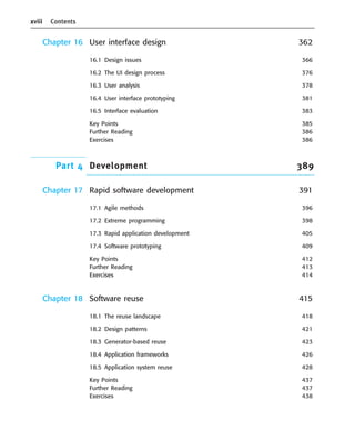 xviii Contents
Chapter 16 User interface design 362
16.1 Design issues 366
16.2 The UI design process 376
16.3 User analysis 378
16.4 User interface prototyping 381
16.5 Interface evaluation 383
Key Points 385
Further Reading 386
Exercises 386
Part 4 Development 389
Chapter 17 Rapid software development 391
17.1 Agile methods 396
17.2 Extreme programming 398
17.3 Rapid application development 405
17.4 Software prototyping 409
Key Points 412
Further Reading 413
Exercises 414
Chapter 18 Software reuse 415
18.1 The reuse landscape 418
18.2 Design patterns 421
18.3 Generator-based reuse 423
18.4 Application frameworks 426
18.5 Application system reuse 428
Key Points 437
Further Reading 437
Exercises 438
••
••
SE8_A01.qxd 4/4/06 8:54 Page xviii
 