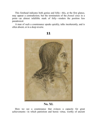 This forehead indicates both genius and folly—this, at the first glance,
may appear a contradiction; but the termination of the frontal sinus in a
point—an almost infallible mark of folly—renders the position less
paradoxical.
A man of such a countenance speaks quickly, talks incoherently, and is
often absent, or in a deep reverie.
11
No. XI.
Here we see a countenance that evinces a capacity for great
achievements—in which patriotism and heroic virtue, worthy of ancient
 