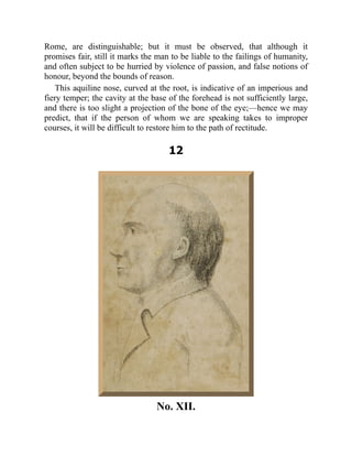 Rome, are distinguishable; but it must be observed, that although it
promises fair, still it marks the man to be liable to the failings of humanity,
and often subject to be hurried by violence of passion, and false notions of
honour, beyond the bounds of reason.
This aquiline nose, curved at the root, is indicative of an imperious and
fiery temper; the cavity at the base of the forehead is not sufficiently large,
and there is too slight a projection of the bone of the eye;—hence we may
predict, that if the person of whom we are speaking takes to improper
courses, it will be difficult to restore him to the path of rectitude.
12
No. XII.
 